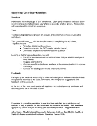 3
Searching: Case Study Exercises
Structure:
Participants will form groups of 2 or 3 members. Each group will select one case study
question (have alternates in case your choice is taken by another group). No question
will be assigned to more than one group.
Task:
The task is to prepare and present an analysis of the information needed using the
worksheet.
Your group will have ___ minutes to collaborate on completing the worksheet.
Together you will:
 Formulate background questions
 Break the case into the PICO model (detailed below)
 Generate a single searchable foreground question
Looking at that foreground question, you will:
 Identify a few relevant resources/databases that you would investigate if
time allowed
 Suggest search terms
 Choose one of the databases available at the session in which to execute
a strategy
 Execute the strategy and locate a relevant abstract
Feedback:
Each group will have the opportunity to share its investigation and demonstrate at least
one possible resource to the class participants who will provide suggestions and
feedback on the approach.
At the end of the class, participants will receive a handout with sample strategies and
teaching points for all the case studies.
Permission is granted to reuse these in your teaching materials for practitioners and
students as long as you cite the instructors and the course as the source. This would not
apply to any course that you are being paid specifically to teach. Suggested citation:
Allee, Nancy; Alpi, Kristine & Simpson, E. Hathaway. Evidence-Based Public Health: A
Medical Library Association Continuing Education Course, 2010.
 