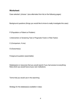4
Worksheet:
Case selected: (choose 1 plus alternates from list on the following pages)
Background questions (things you would like to know to really investigate this case):
P (Population or Patient or Problem)
I (Intervention or Screening Test or Prognostic Factor or Risk Factor)
C (Comparison, if one)
O (Outcome(s))
Foreground question (searchable):
Database(s) or resources that you would search if you had access to everything:
Note which you would have at your own institutions.
Terms that you would use in the searching:
Strategy for the database(s) available in class:
 