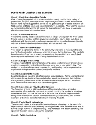 5
Public Health Question Case Examples
Case #1: Food Scarcity and the Elderly
Care of the aging population in the community is currently provided by a variety of
government, for-profit, not-for-profit and religious organizations, as well as individuals.
Recent news reports suggest that elders are not getting enough to eat as demands on
food pantries and local elder care organizations have increased. What was the baseline
on hunger in the elderly in the US before the financial crisis? Are there programs in
place to measure and address this issue.
Case #2: Correctional Health
You are the recently-hired health administrator at a large urban jail on the West Coast.
Inmate suicide is a major problem at your new institution. You’ve been called into to
collaborate with the counseling and guard representatives on a plan to prevent inmate
suicides while reducing the costs associated with suicide watches.
Case #3: Public Health Dentistry
Your patron is a practicing dentist in the community who wants to make sure that she
and her hygienists detect oral cancer when it is present during cleanings. She wants to
know the rates of oral cancer in various populations, the sensitivity and specificity of
screening tests and the outcomes of early detected oral cancer.
Case #4: Emergency Response
You are a regional EMS commander attending a state-level emergency preparedness
meeting in preparation for the Senior Olympics being held in your state in July. Your
workgroup must develop protocol for preventing and handling heat emergencies that
might occur during the event for both participants and fans.
Case #5: Environmental Health
Local landlords are reporting lots of complaints about bedbugs. As the science librarian
at the public library, the tenant’s association has asked you to support their building
managers with guidance that shows what eradication strategies are successful and
what health effects could result from treatments applied.
Case #6: Epidemiology - Counting the Homeless
The Assembly is trying to address the issue of how many homeless are in the
communities. One particular concern is accurately counting the number of homeless
who die each year. You are the director of the state Vital Statistics program who is
being asked to report this data on homelessness and you want to find best practice
examples of the most accurate method(s) of obtaining this data.
Case #7: Public Health Laboratories
You are a toxicologist at a large public health reference laboratory. In the event of a
large chemical terrorism event involving nerve agents like sarin, you need to be able to
handle a large number of samples quickly. Are there tests with decent sensitivity and
specificity than can be done using urine samples?
Case #8: Public Health Law
 