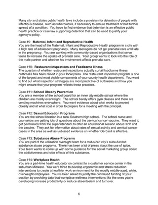 6
Many city and states public health laws include a provision for detention of people with
infectious disease, such as tuberculosis, if necessary to ensure treatment or halt further
spread of a condition. You hope to find evidence that detention is an effective public
health practice or case law supporting detention that can be used to justify your
agency’s policy.
Case #9: Maternal, Infant and Reproductive Health
You are the head of the Maternal, Infant and Reproductive Health program in a city with
a high rate of adolescent pregnancy. Many teenagers do not get prenatal care until late
in the pregnancy. You are working with community-based organizations that serve
teens to increase the uptake of prenatal care. Your group wants to look into the role of
the male partner and whether his involvement affects prenatal care.
Case #10: Restaurant Inspections and Foodborne Illness
The question of whether restaurant inspections actually curtail foodborne illness
outbreaks has been raised in your local press. The restaurant inspection program is one
of the largest and most visible components of your county health department. You want
to find out what inspection strategies are most predictive of outbreaks and how you
might ensure that your program reflects these practices.
Case #11: School Obesity Prevention
You are a member of the school board for an inner city middle school where the
children are mostly overweight. The school barely offers gym classes and there are
vending machines everywhere. You want evidence about what works to prevent
obesity and at what cost in order to prepare for a meeting with the principal.
Case #12: Sexual Education Programs
You are the school librarian in a rural Southern high school. The school nurse and
counselors are getting lots of questions about the cervical cancer vaccine. They want to
get permission from the superintendent to offer an educational session about HPV and
the vaccine. They ask for information about rates of sexual activity and cervical cancer
cases in the area as well as unbiased evidence on whether Gardasil is effective.
Case #13: Substance Abuse Programs
You are part of the utilization oversight team for a mid-sized city’s state-funded
substance abuse programs. There has been a lot of press about the use of spice.
Your team wants to come up with some guidance for the social marketing group about
the addictiveness and side effects of this substance.
Case #14: Workplace Health
You are a part-time health educator on contract to a customer service center in the
suburban Midwest. You were hired to develop ergonomic and stress reduction
interventions to create a healthier work environment for the mostly middle-aged, white,
overweight employees. You’ve been asked to justify the continued funding of your
position by providing data that workplace wellness interventions like the ones you’re
developing increase productivity or reduce absenteeism and turnover.
 