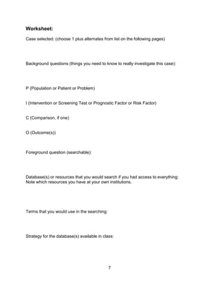 7
Worksheet:
Case selected: (choose 1 plus alternates from list on the following pages)
Background questions (things you need to know to really investigate this case):
P (Population or Patient or Problem)
I (Intervention or Screening Test or Prognostic Factor or Risk Factor)
C (Comparison, if one)
O (Outcome(s))
Foreground question (searchable):
Database(s) or resources that you would search if you had access to everything:
Note which resources you have at your own institutions.
Terms that you would use in the searching:
Strategy for the database(s) available in class:
 