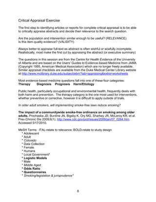 8
Critical Appraisal Exercise
The first step to identifying articles or reports for complete critical appraisal is to be able
to critically appraise abstracts and decide their relevance to the search question.
Are the population and intervention similar enough to be useful? (RELEVANCE)
Is this item quality evidence? (VALIDITY)
Always better to appraise full-text as abstract is often wishful or woefully incomplete.
Realistically, most make the first cut by appraising the abstract (or executive summary)
The questions in this session are from the Centre for Health Evidence of the University
of Alberta and are based on the Users' Guides to Evidence-based Medicine from JAMA
(Copyright 1995, American Medical Association) which are no longer freely available.
Similar appraisal checklists are available from the Duke Medical Center Library website
at http://www.mclibrary.duke.edu/subject/ebm?tab=appraising&extra=worksheets
Most evidence-based medicine questions fall into one of these four categories:
Therapy Diagnosis Prognosis Harm/Etiology
Public health, particularly occupational and environmental health, frequently deals with
both harm and prevention. The therapy category is the one most used for interventions,
whether preventive or corrective, however it is difficult to apply outside of trials.
In older adult smokers, will implementing smoke-free laws reduce smoking?
The impact of a communitywide smoke-free ordinance on smoking among older
adults. Prochaska JD, Burdine JN, Bigsby K, Ory MG, Sharkey JR, McLeroy KR, et al.
Prev Chronic Dis 2009;6(1). http://www.cdc.gov/pcd/issues/2009/jan/07_0264.htm.
Accessed 5/17/2010.
MeSH Terms: ITAL-relate to relevance; BOLD-relate to study design
* Adolescent
* Adult
* Colorado
* Data Collection
* Female
* Humans
* Local Government*
* Logistic Models
* Male
* Middle Aged
* Odds Ratio
* Questionnaires
* Smoking/legislation & jurisprudence*
 