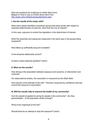 9
Here are questions for analyzing an article about harm.
[Based on How to Use an Article about Harm from
http://www.cche.net/text/usersguides/harm.asp]
I. Are the results of the study valid?
Were there clearly identified comparison groups that were similar with respect to
important determinants of outcome, other than the one of interest?
In this case, exposure to smoke free legislation is the determinant of interest.
Were the outcomes and exposures measured in the same way in the groups being
compared?
Was follow-up sufficiently long and complete?
Is the temporal relationship correct?
Is there a dose-response gradient? (harm)
II. What are the results?
How strong is the association between exposure and outcome, or intervention and
outcome?
For observational studies, the association is measured by the Odds Ratio.
How precise is the estimate of the risk? Precision measured by confidence intervals
around the measure of association.
III. Will the results help to improve the health of my community?
Can the results be applied to caring for people in the community? Are they
generalizable – is the population similar enough?
What is the magnitude of the risk?
Should there be an attempt to stop the exposure? (harm)
 