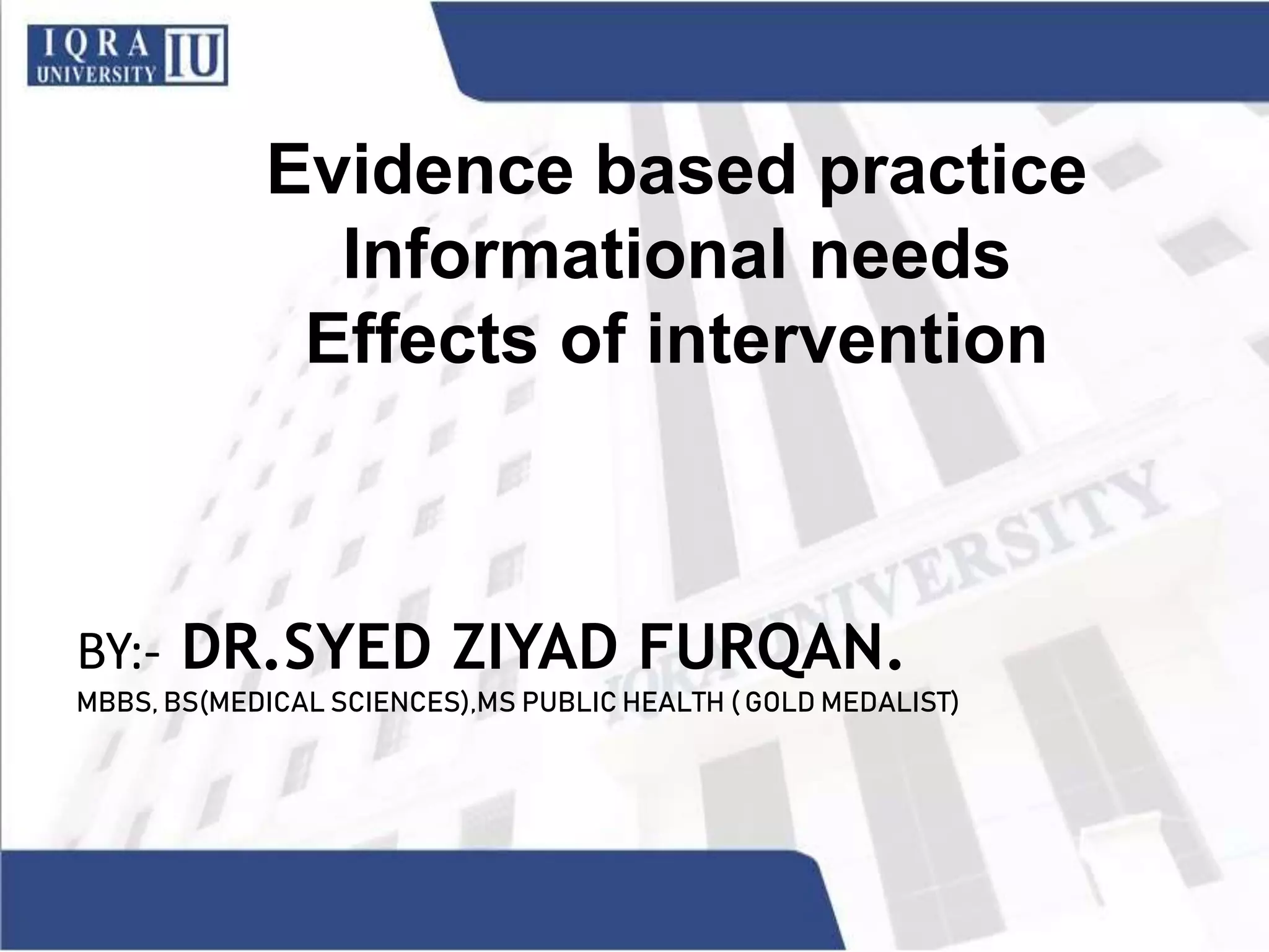 Evidence based practice
Informational needs
Effects of intervention
BY:- DR.SYED ZIYAD FURQAN.
MBBS, BS(MEDICAL SCIENCES),MS PUBLIC HEALTH ( GOLD MEDALIST)