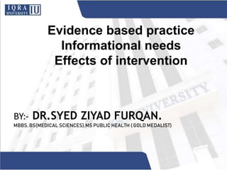 Evidence based practice
Informational needs
Effects of intervention
BY:- DR.SYED ZIYAD FURQAN.
MBBS, BS(MEDICAL SCIENCES),MS PUBLIC HEALTH ( GOLD MEDALIST)
 