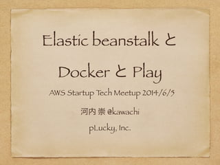 Elastic beanstalk と
Docker と Play
河内 崇 @kawachi
pLucky, Inc.
AWS Startup Tech Meetup 2014/6/5
 