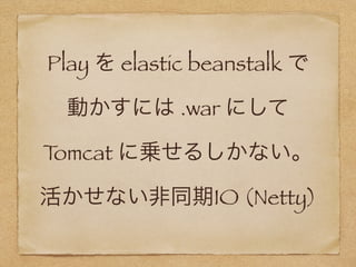 Play を elastic beanstalk で
動かすには .war にして 
Tomcat に乗せるしかない。
活かせない非同期IO (Netty)
 