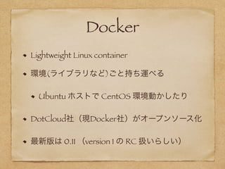 Docker
Lightweight Linux container
環境(ライブラリなど)ごと持ち運べる
Ubuntu ホストで CentOS 環境動かしたり
DotCloud社（現Docker社）がオープンソース化
最新版は 0.11 （version 1 の RC 扱いらしい）
 