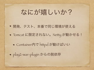 なにが嬉しいか？
開発、テスト、本番で同じ環境が使える
Tomcat に限定されない。Netty が動かせる！
Container内で httpd が動けばいい
play2-war-plugin からの脱依存
 