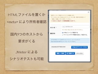 HTMLファイルを置くか 
<meta> により所有者確認
国内5つのホストから 
要求がくる
JMeter による 
シナリオテストも可能
 