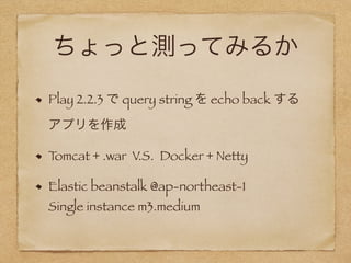 ちょっと測ってみるか
Play 2.2.3 で query string を echo back する 
アプリを作成
Tomcat + .war V.S. Docker + Netty
Elastic beanstalk @ap-northeast-1 
Single instance m3.medium
 