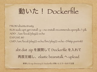 動いた！ Dockerﬁle
FROM ubuntu:trusty
RUN sudo apt-get install -y --no-install-recommends openjdk-7-jdk
ADD . /usr/local/play22-echo
EXPOSE 80
CMD /usr/local/play22-echo/bin/play22-echo -Dhttp.port=80
sbt dist zip を展開して Dockerﬁle を入れて
再度圧縮し、elastic beanstalk へ upload
解凍した top directory に Dockerﬁle が無いとエラーなので注意
 
