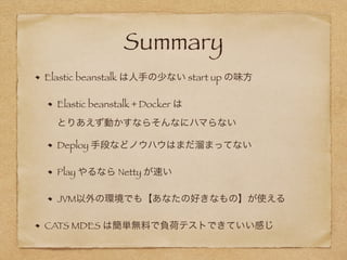 Summary
Elastic beanstalk は人手の少ない start up の味方
Elastic beanstalk + Docker は 
とりあえず動かすならそんなにハマらない
Deploy 手段などノウハウはまだ溜まってない
Play やるなら Netty が速い
JVM以外の環境でも【あなたの好きなもの】が使える
CATS MDES は簡単無料で負荷テストできていい感じ
 