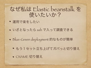 なぜ私は Elastic beanstalk を 
使いたいか？
運用で楽をしたい
いざとなったら ssh で入って調査できる
Blue-Green deployment 的なものが簡単
もう１セット立ち上げてガバっと切り替え
CNAME 切り替え
 