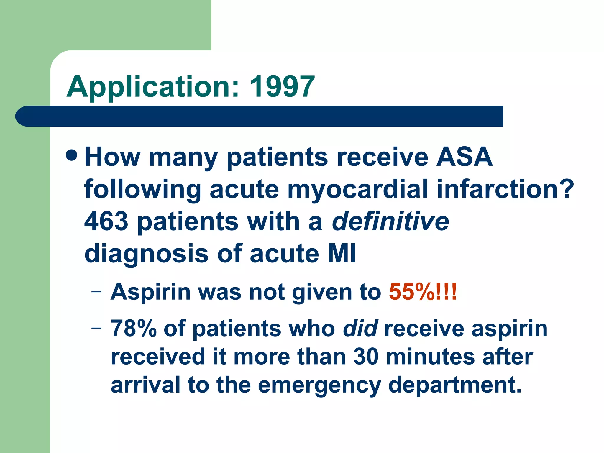 Application: 1997
 How

many patients receive ASA
following acute myocardial infarction?
463 patients with a definitive
diagnosis of acute MI
–

Aspirin was not given to 55%!!!

–

78% of patients who did receive aspirin
received it more than 30 minutes after
arrival to the emergency department.
Annals of Intern Medicine. Jul 1997;127(2):126

 