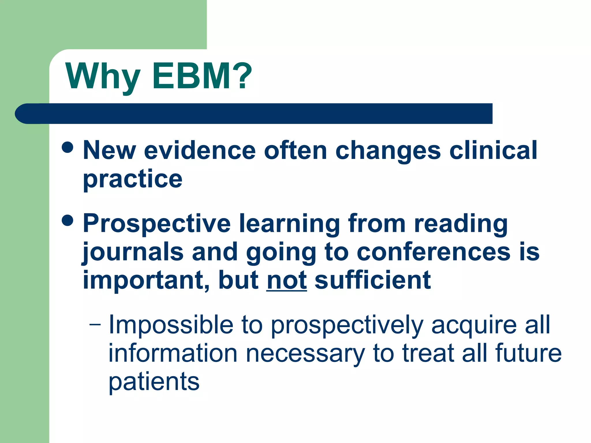Why EBM?
 New

evidence often changes clinical
practice

 Prospective

learning from reading
journals and going to conferences is
important, but not sufficient
–

Impossible to prospectively acquire all
information necessary to treat all future
patients

 
