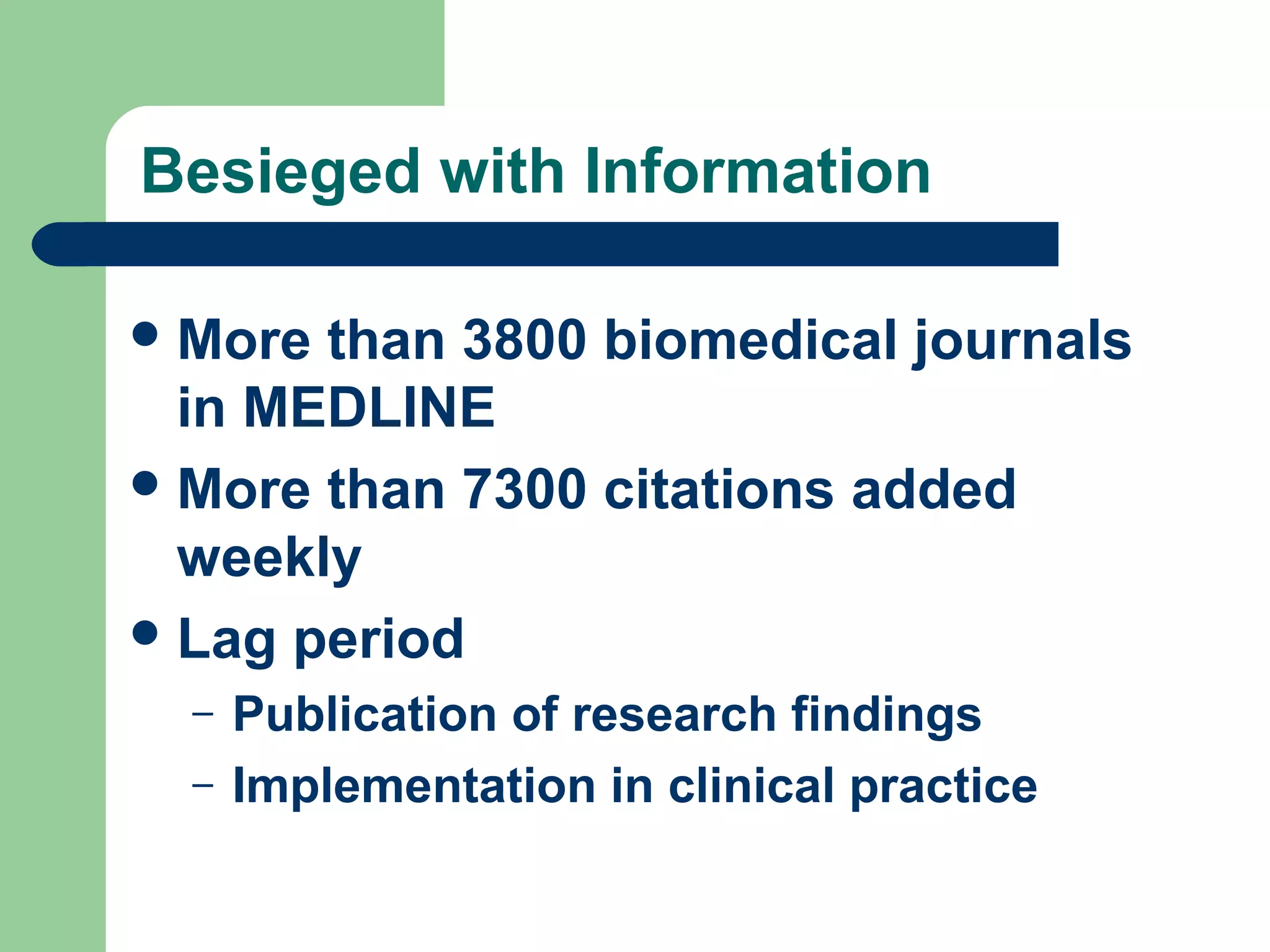 Besieged with Information
 More

than 3800 biomedical journals
in MEDLINE
 More than 7300 citations added
weekly
 Lag period
–
–

Publication of research findings
Implementation in clinical practice

 