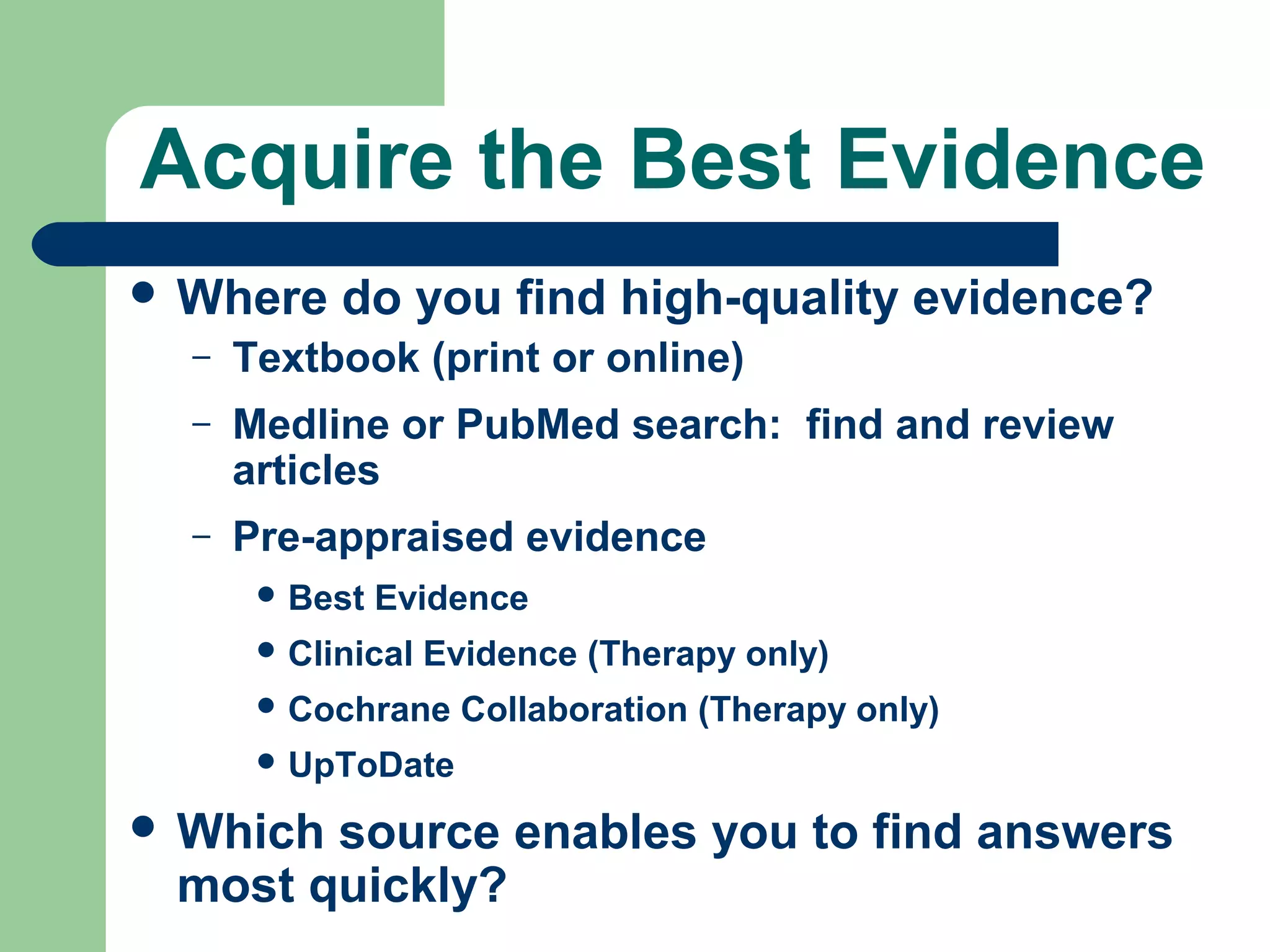 Acquire the Best Evidence
 Where

do you find high-quality evidence?

–

Textbook (print or online)

–

Medline or PubMed search: find and review
articles

–

Pre-appraised evidence
 Best

Evidence

 Clinical

Evidence (Therapy only)

 Cochrane

Collaboration (Therapy only)

 UpToDate

 Which

source enables you to find answers
most quickly?

 