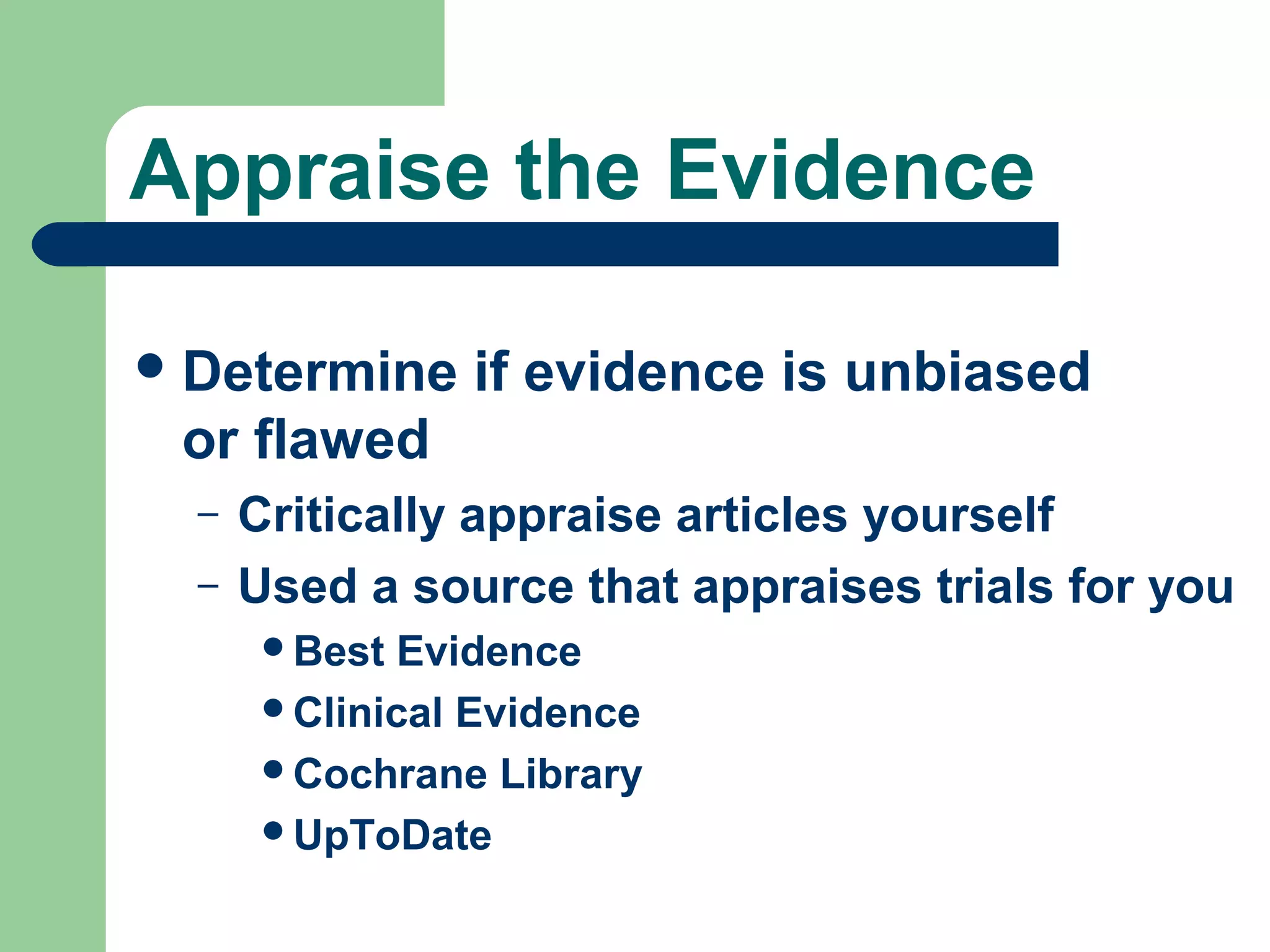 Appraise the Evidence
 Determine

if evidence is unbiased

or flawed
–
–

Critically appraise articles yourself
Used a source that appraises trials for you
Best

Evidence
Clinical Evidence
Cochrane Library
UpToDate

 