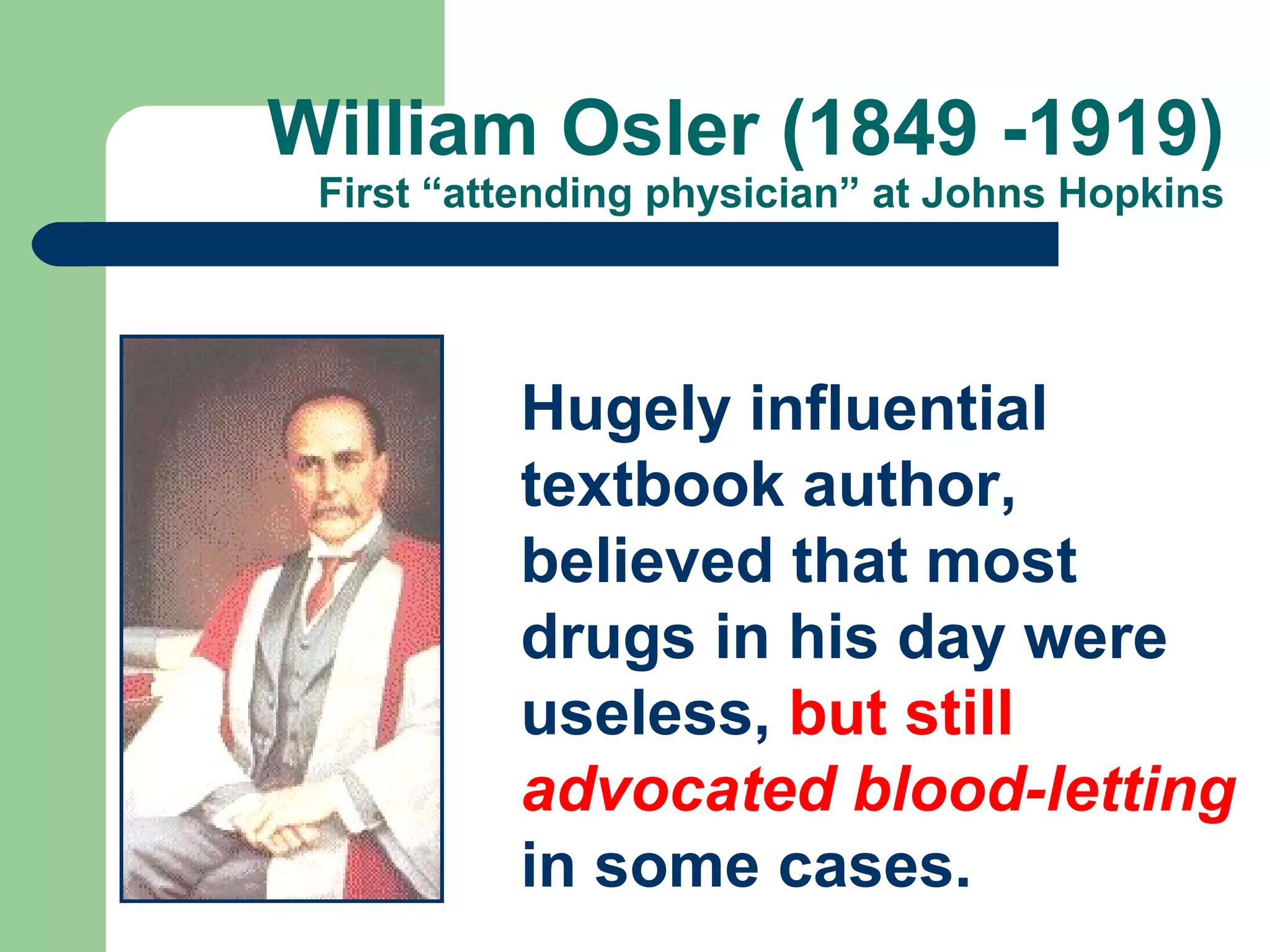 William Osler (1849 -1919)
First “attending physician” at Johns Hopkins

Hugely influential
textbook author,
believed that most
drugs in his day were
useless, but still
advocated blood-letting
in some cases.

 