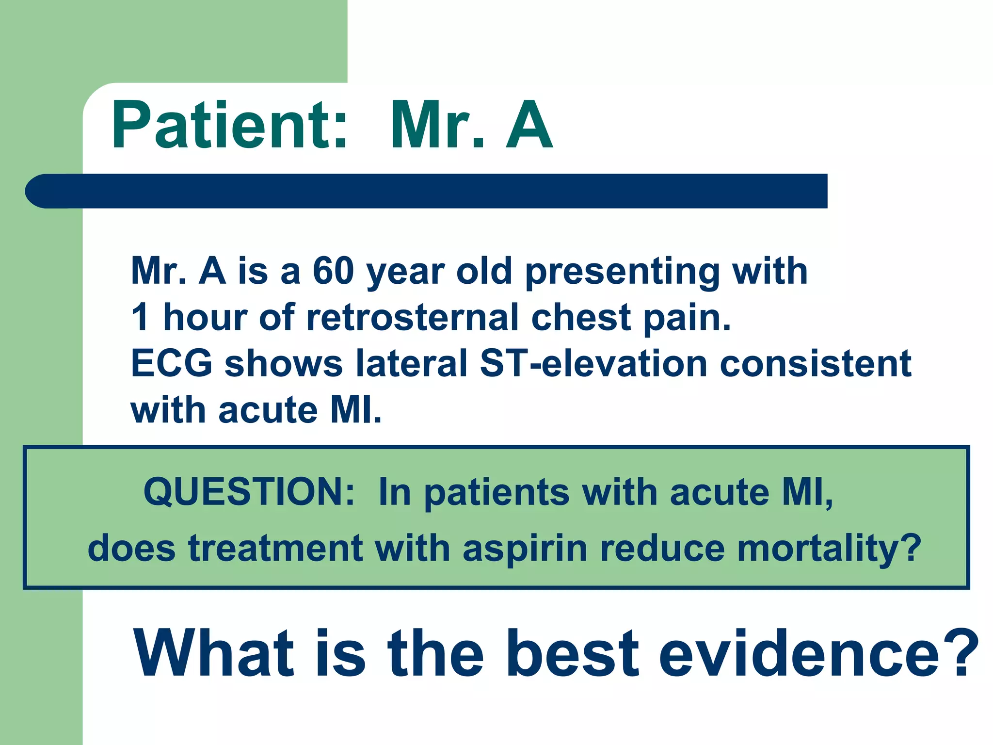 Patient: Mr. A
Mr. A is a 60 year old presenting with
1 hour of retrosternal chest pain.
ECG shows lateral ST-elevation consistent
with acute MI.
QUESTION: In patients with acute MI,
does treatment with aspirin reduce mortality?

What is the best evidence?

 