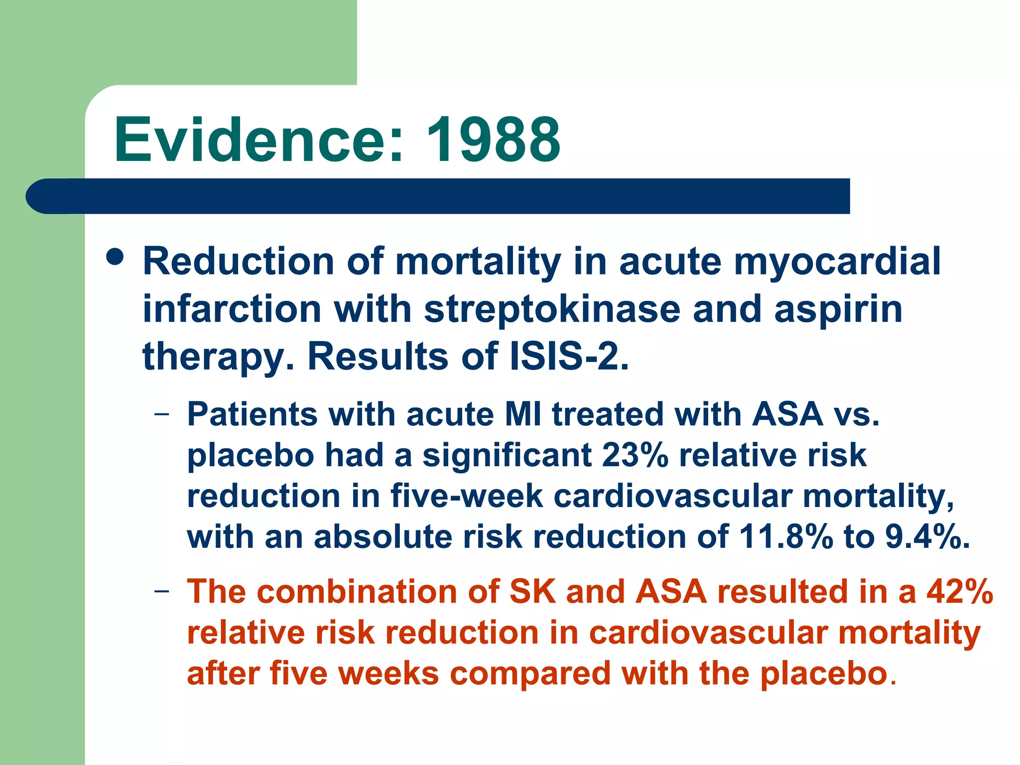 Evidence: 1988
 Reduction

of mortality in acute myocardial
infarction with streptokinase and aspirin
therapy. Results of ISIS-2.
–

Patients with acute MI treated with ASA vs.
placebo had a significant 23% relative risk
reduction in five-week cardiovascular mortality,
with an absolute risk reduction of 11.8% to 9.4%.

–

The combination of SK and ASA resulted in a 42%
relative risk reduction in cardiovascular mortality
after five weeks compared with the placebo.

 
