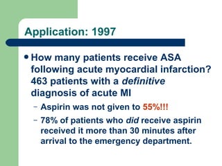 Application: 1997
 How

many patients receive ASA
following acute myocardial infarction?
463 patients with a definitive
diagnosis of acute MI
–

Aspirin was not given to 55%!!!

–

78% of patients who did receive aspirin
received it more than 30 minutes after
arrival to the emergency department.
Annals of Intern Medicine. Jul 1997;127(2):126

 