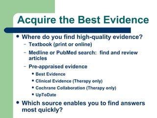 Acquire the Best Evidence
 Where

do you find high-quality evidence?

–

Textbook (print or online)

–

Medline or PubMed search: find and review
articles

–

Pre-appraised evidence
 Best

Evidence

 Clinical

Evidence (Therapy only)

 Cochrane

Collaboration (Therapy only)

 UpToDate

 Which

source enables you to find answers
most quickly?

 