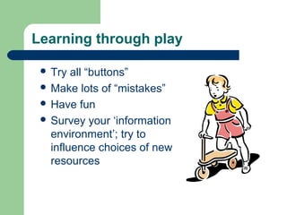 Learning through play
 Try

all “buttons”
 Make lots of “mistakes”
 Have fun
 Survey your ‘information
environment’; try to
influence choices of new
resources

 