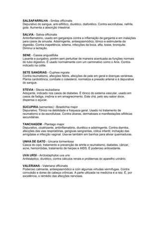 SALSAPARRILHA - Smilax officinalis 
Depurativo do sangue, anti-sifilítico, diurético, diaforético. Contra escrofulose, nefrite, 
gota. Aumenta a absorção intestinal. 
SALVIA - Salvia officinalis 
Antiinflamatório, usado em gargarejos contra a inflamação de garganta e em inalações 
para casos de sinusite. Adstringente, antiespasmódico, tônico e estimulante da 
digestão. Contra inapetência, edema, infecções da boca, afta, tosse, bronquite. 
Diminui a lactação. 
SENE - Cassia angustifolia 
Laxante e purgativo, porém sem perturbar de maneira acentuada as funções normais 
do tubo digestivo. É usado normalmente com um carminativo como o Anis. Contra-indicado 
na colite. 
SETE SANGRIAS - Cuphea ingrata 
Contra reumatismo, afecções febris, afecções de pele em geral e doenças venéreas. 
Planta cardiotônica, combate o colesterol, normaliza a pressão arterial e é depurativa 
do sangue. 
STEVIA - Stevia reubadiana 
Adoçante, indicado nos casos de diabetes. É tônico do sistema vascular, usado em 
casos de fadiga, insônia e em emagrecimento. Este chá, pelo seu sabor doce, 
dispensa o açúcar. 
SUCUPIRA (sementes) - Bowdichia major 
Depurativo. Tônico na debilidade e fraqueza geral. Usado no tratamento de 
reumatismo e da escrofulose. Contra úlceras, dermatoses e manifestações sifilíticas 
secundárias. 
TANCHAGEM - Plantago major 
Depurativo, cicatrizante, antiinflamatório, diurético e adstringente. Contra diarréia, 
afecções das vias respiratórias, gengivas sangrentas, cólica infantil, inchação das 
amígdalas e infecção vaginal. Usa-se também em banhos para aliviar queimaduras. 
UNHA DE GATO - Uncaria tormentosa 
Casca do cipó, tratamento e prevenção de artrite e reumatismo, diabetes, câncer, 
acne, hemorróidas, tratamento de herpes e AIDS. É poderoso antioxidante. 
UVA URSI - Arctostaphylos uva ursi 
Antisséptico, diurético, contra cálculos renais e problemas do aparelho urinário. 
VALERIANA - Valeriana officinalis 
Poderoso calmante, antiespasmódico e com algumas virtudes vermífugas. Contra 
convulsão e dores de cabeça crônicas. A parte utilizada na medicina é a raiz. É, por 
excelência, o remédio das afecções nervosas. 
 
