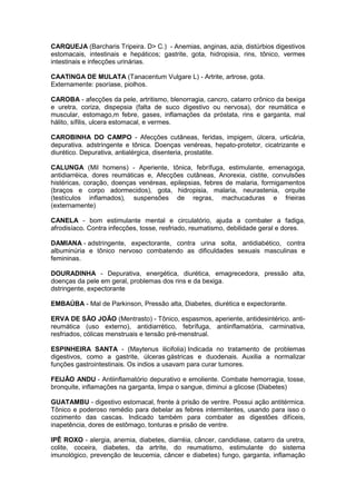 CARQUEJA (Barcharis Tripeira. D> C.) - Anemias, anginas, azia, distúrbios digestivos 
estomacais, intestinais e hepáticos; gastrite, gota, hidropisia, rins, tônico, vermes 
intestinais e infecções urinárias. 
CAATINGA DE MULATA (Tanacentum Vulgare L) - Artrite, artrose, gota. 
Externamente: psoríase, piolhos. 
CAROBA - afecções da pele, artritismo, blenorragia, cancro, catarro crônico da bexiga 
e uretra, coriza, dispepsia (falta de suco digestivo ou nervosa), dor reumática e 
muscular, estomago,m febre, gases, inflamações da próstata, rins e garganta, mal 
hálito, sífilis, ulcera estomacal, e vermes. 
CAROBINHA DO CAMPO - Afecções cutâneas, feridas, impigem, úlcera, urticária, 
depurativa. adstringente e tônica. Doenças venéreas, hepato-protetor, cicatrizante e 
diurético. Depurativa, antialérgica, disenteria, prostatite. 
CALUNGA (Mil homens) - Aperiente, tônica, febrífuga, estimulante, emenagoga, 
antidiarréica, dores reumáticas e, Afecções cutâneas, Anorexia, cistite, convulsões 
histéricas, coração, doenças venéreas, epilepsias, febres de malaria, formigamentos 
(braços e corpo adormecidos), gota, hidropisia, malaria, neurastenia, orquite 
(testículos inflamados), suspensões de regras, machucaduras e frieiras 
(externamente) 
CANELA - bom estimulante mental e circulatório, ajuda a combater a fadiga, 
afrodisíaco. Contra infecções, tosse, resfriado, reumatismo, debilidade geral e dores. 
DAMIANA - adstringente, expectorante, contra urina solta, antidiabético, contra 
albuminúria e tônico nervoso combatendo as dificuldades sexuais masculinas e 
femininas. 
DOURADINHA - Depurativa, energética, diurética, emagrecedora, pressão alta, 
doenças da pele em geral, problemas dos rins e da bexiga. 
dstringente, expectorante 
EMBAÚBA - Mal de Parkinson, Pressão alta, Diabetes, diurética e expectorante. 
ERVA DE SÃO JOÃO (Mentrasto) - Tônico, espasmos, aperiente, antidesintérico. anti-reumática 
(uso externo), antidiarrético, febrífuga, antiinflamatória, carminativa, 
resfriados, cólicas menstruais e tensão pré-menstrual. 
ESPINHEIRA SANTA - (Maytenus ilicifolia) Indicada no tratamento de problemas 
digestivos, como a gastrite, úlceras gástricas e duodenais. Auxilia a normalizar 
funções gastrointestinais. Os indios a usavam para curar tumores. 
FEIJÃO ANDU - Antiinflamatório depurativo e emoliente. Combate hemorragia, tosse, 
bronquite, inflamações na garganta, limpa o sangue, diminui a glicose (Diabetes) 
GUATAMBU - digestivo estomacal, frente à prisão de ventre. Possui ação antitérmica. 
Tônico e poderoso remédio para debelar as febres intermitentes, usando para isso o 
cozimento das cascas. Indicado também para combater as digestões difíceis, 
inapetência, dores de estômago, tonturas e prisão de ventre. 
IPÊ ROXO - alergia, anemia, diabetes, diarréia, câncer, candidiase, catarro da uretra, 
colite, coceira, diabetes, da artrite, do reumatismo, estimulante do sistema 
imunológico, prevenção de leucemia, câncer e diabetes) fungo, garganta, inflamação 
 