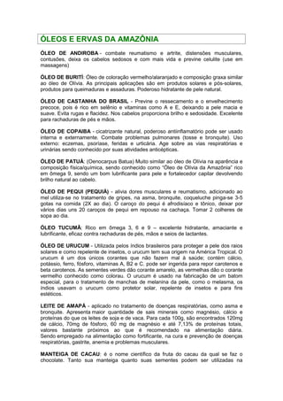 ÓLEOS E ERVAS DA AMAZÔNIA 
ÓLEO DE ANDIROBA - combate reumatismo e artrite, distensões musculares, 
contusões, deixa os cabelos sedosos e com mais vida e previne celulite (use em 
massagens) 
ÓLEO DE BURITÍ: Óleo de coloração vermelho/alaranjado e composição graxa similar 
ao óleo de Olívia. As principais aplicações são em produtos solares e pós-solares, 
produtos para queimaduras e assaduras. Poderoso hidratante de pele natural. 
ÓLEO DE CASTANHA DO BRASIL - Previne o ressecamento e o envelhecimento 
precoce, pois é rico em selênio e vitaminas como A e E, deixando a pele macia e 
suave. Evita rugas e flacidez. Nos cabelos proporciona brilho e sedosidade. Excelente 
para rachaduras de pés e mãos. 
ÓLEO DE COPAIBA - cicatrizante natural, poderoso antiinflamatório pode ser usado 
interna e externamente. Combate problemas pulmonares (tosse e bronquite). Uso 
externo: eczemas, psoríase, feridas e urticária. Age sobre as vias respiratórias e 
urinárias sendo conhecido por suas atividades anticépticas. 
ÓLEO DE PATUÁ: (Oenocarpus Batua) Muito similar ao óleo de Olívia na aparência e 
composição física/química, sendo conhecido como “Óleo de Olívia da Amazônia” rico 
em ômega 9, sendo um bom lubrificante para pele e fortalecedor capilar devolvendo 
brilho natural ao cabelo. 
ÓLEO DE PEQUI (PEQUIÁ) - alivia dores musculares e reumatismo, adicionado ao 
mel utiliza-se no tratamento de gripes, na asma, bronquite, coqueluche pinga-se 3-5 
gotas na comida (2X ao dia). O caroço do pequi é afrodisíaco e tônico, deixar por 
vários dias uns 20 caroços de pequi em repouso na cachaça. Tomar 2 colheres de 
sopa ao dia. 
ÓLEO TUCUMÃ: Rico em ômega 3, 6 e 9 – excelente hidratante, amaciante e 
lubrificante, eficaz contra rachaduras de pés, mãos e seios de lactantes. 
ÓLEO DE URUCUM - Utilizada pelos índios brasileiros para proteger a pele dos raios 
solares e como repelente de insetos, o urucum tem sua origem na América Tropical. O 
urucum é um dos únicos corantes que não fazem mal à saúde; contém cálcio, 
potássio, ferro, fósforo, vitaminas A, B2 e C. pode ser ingerida para repor carotenos e 
beta carotenos. As sementes verdes dão corante amarelo, as vermelhas dão o corante 
vermelho conhecido como colorau. O urucum é usado na fabricação de um batom 
especial, para o tratamento de manchas de melanina da pele, como o melasma, os 
índios usavam o urucum como protetor solar, repelente de insetos e para fins 
estéticos. 
LEITE DE AMAPÁ - aplicado no tratamento de doenças respiratórias, como asma e 
bronquite. Apresenta maior quantidade de sais minerais como magnésio, cálcio e 
proteínas do que os leites de soja e de vaca. Para cada 100g, são encontrados 120mg 
de cálcio, 70mg de fósforo, 60 mg de magnésio e até 7,13% de proteínas totais, 
valores bastante próximos ao que é recomendado na alimentação diária. 
Sendo empregado na alimentação como fortificante, na cura e prevenção de doenças 
respiratórias, gastrite, anemia e problemas musculares. 
MANTEIGA DE CACAU: é o nome científico da fruta do cacau da qual se faz o 
chocolate. Tanto sua manteiga quanto suas sementes podem ser utilizadas na 
 