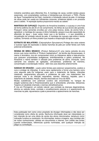 indústria cosmética para diferentes fins. A manteiga de cacau contém ácidos graxos 
essenciais, com propriedades nutritivas e hidratantes que diminuem a TWEL (Perda 
de Água Transepidermal da Pele), mantendo a hidratação natural da pele. A manteiga 
de cacau pode ser usada em hidratantes corporais, protetores labiais e em produtos 
para o cabelo. “A reposição lipídica proporciona maciez ao cabelo” 
MANTEIGA DE CUPUAÇÚ: Originário da Amazônia brasileira, o cupuaçu é uma fruta 
de forma esférica de até 25 cm de comprimento. As folhas de sua árvore são grandes. 
Possuem várias sementes envoltas por uma polpa branca, ácida, de aroma forte e 
agradável. a manteiga de cupuaçu é ótimo hidratante, graças à sua alta capacidade de 
absorção de água – duas vezes maior que a da lanolina –, o que possibilita a 
recuperação da umidade natural da pele. A manteiga de cupuaçu age sobre o tecido 
cutâneo, formando um filme protetor que impede a evaporação da água na pele. 
EXTRATO DE MULATEIRO: (Calycophyllum Spruceanum) Protege dos raios solares 
e suaviza rugas de expressão e clareia manchas de pele por conter fenóis com forte 
potencial antioxidante. 
RESINA DE BREU BRANCO: (Protium Bahianum) É uma resina extraída de uma 
árvore cujo nome científico é "Protium heptaphyllum", da família das Burseraceaes. A 
resina é aromática, rica em componentes como os triterpenos alpha e beta-amyrina, 
que possuem propriedades analgésicas, antiinflamatórias e gastro protetoras, Na 
Amazônia a resina também é utilizada para problemas de asma, bronquite, como 
calmante nos estados de agitações, anti-estresse, problemas de memória, 
concentração e coordenação motora - além dos usos descritos anteriormente. 
SANGUE DE DRAGÃO – usado sobre feridas para estancar sangramentos, acelera a 
cura e protege de infecções. A seiva seca rapidamente e forma uma barreira como 
uma segunda pele. Os indígenas usam para o tratamento de febres, infecções 
intestinais, sangramentos pós-parto e problemas da pele, nos tratamentos das 
doenças virais e da infecção respiratória, diarréia, influenza, hepatite, para o 
tratamento de diabetes, Herpes, diarréia associada ao vírus da AIDS. 
Muitas substâncias com potencial curativo são encontradas no “sangue de 
dragão” podemos citar a Proantocianadina que é antioxidante; phenolas; diterpenas; 
Taspine um alcalóide chamado; e taninas (dimetilcedrusina). 
É rica em Picnogenol, um extrato natural, que combate as doenças degenerativas, 
elimina os radicais livres, combate o envelhecimento precoce e o aparecimento de 
manchas na pele, rejuvenesce a pele e prevenindo o aparecimento de manchas. 
Esta publicação tem como único propósito de divulgar informações e não deve ser 
considerada como oferta de venda. Nenhuma informação deve ser interpretada ou 
tem intenção de ser uma oferta de venda dos ativos mencionados, tampouco como 
indicação curativa ou receituário. As informações, textos e imagens, aqui contidas são 
de nosso conhecimento, obtidas em documentos e internet, com crédito das fontes 
quando evidenciados, referencias quando nominadas, sem qualquer intenção de 
plágio ou contrafação. 
