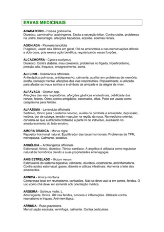 ERVAS MEDICINAIS 
ABACATEIRO - Persea gratíssima 
Diurético, carminativo, adstringente. Excita a secreção biliar. Contra cistite, problemas 
na uretra, blenorragia, afecções hepáticas, eczema, edemas renais. 
AGONIADA - Plumeria lancifolia 
Purgativo, usado nas febres em geral. Útil na amenorréia e nas menstruações dificeis 
e dolorosas, pois exerce ação benéfica, regularizando essas funções. 
ALCACHOFRA - Cynara scolymus 
Diurético. Contra diabete, mau colesterol, problemas no fígado, hipertiroidismo, 
pressão alta, fraqueza, emagrecimento, asma. 
ALECRIM - Rosmarinus officinalis 
Antisséptico pulmonar, antidepressivo, calmante, auxiliar em problemas de memória, 
estafa, cansaço mental, afecções das vias respiratórias. Popularmente, é utilizado 
para afastar os maus sonhos e é símbolo da amizade e da alegria de viver. 
ALFAVACA - Ocimun spp. 
Afecções das vias respiratórias, afecções gástricas e intestinais, debilidade dos 
nervos, febres. Ótimo contra amigdalite, estomatite, aftas. Pode ser usado como 
cataplasma para feridas. 
ALFAZEMA - Lavandula officinalis 
Sedativo, tônico para o sistema nervoso, auxilia no combate a ansiedade, depressão, 
insônia, dor de cabeça, tensão muscular na região da nuca. Na medicina oriental, 
constata-se que a alfazema fortalece a parte In do indivíduo, auxiliando no 
amadurecimento do lado emotivo. 
AMORA BRANCA - Morus nigra 
Repositor hormonal natural. Equilibrador das taxas hormonais. Problemas de TPM, 
menopausa. Calmante, sedativo. 
ANGÉLICA – Archangelica officinalis 
Estomacal, tônico, diurético. Tônico cardíaco. A angélica é utilizada como regulador 
natural de hormônios devido a suas propriedades emenagogas. 
ANIS ESTRELADO - Illicium verum 
Estimulante do sistema digestivo, calmante, diurético, cicatrizante, antiinflamatório. 
Contra acidez estomacal, gases, diarréia e cólicas intestinais. Aumenta o leite das 
amamentes. 
ARNICA - Arnica montana 
Compressa local em reumatismo, contusões. Não se deve usá-la em cortes, feridas. O 
uso como chá deve ser somente sob orientação médica. 
AROEIRA - Schinus molle, L. 
Adstringente, tônica. Útil nas feridas, tumores e inflamações. Utilizada contra 
reumatismo e ínguas. Anti-nevrálgica. 
ARRUDA - Ruta graveolens 
Menstruação escassa, vermífuga, calmante. Contra pediculose. 
 