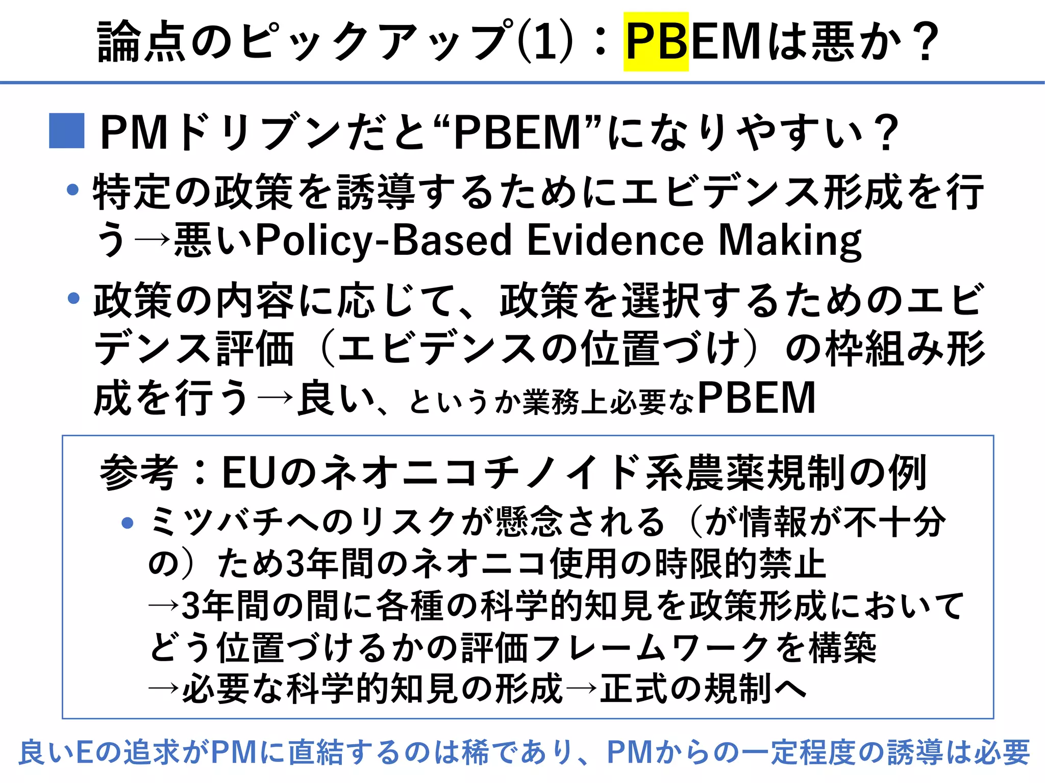 論点のピックアップ(1)：PBEMは悪か？
■ PMドリブンだと“PBEM”になりやすい？
特定の政策を誘導するためにエビデンス形成を⾏
う→悪いPolicy-Based Evidence Making
・
政策の内容に応じて、政策を選択するためのエビ
デンス評価（エビデンスの位置づけ）の枠組み形
成を⾏う→良い、というか業務上必要なPBEM
・
参考：EUのネオニコチノイド系農薬規制の例
ミツバチへのリスクが懸念される（が情報が不⼗分
の）ため3年間のネオニコ使⽤の時限的禁⽌
→3年間の間に各種の科学的知⾒を政策形成において
どう位置づけるかの評価フレームワークを構築
→必要な科学的知⾒の形成→正式の規制へ
・
良いEの追求がPMに直結するのは稀であり、PMからの⼀定程度の誘導は必要
 