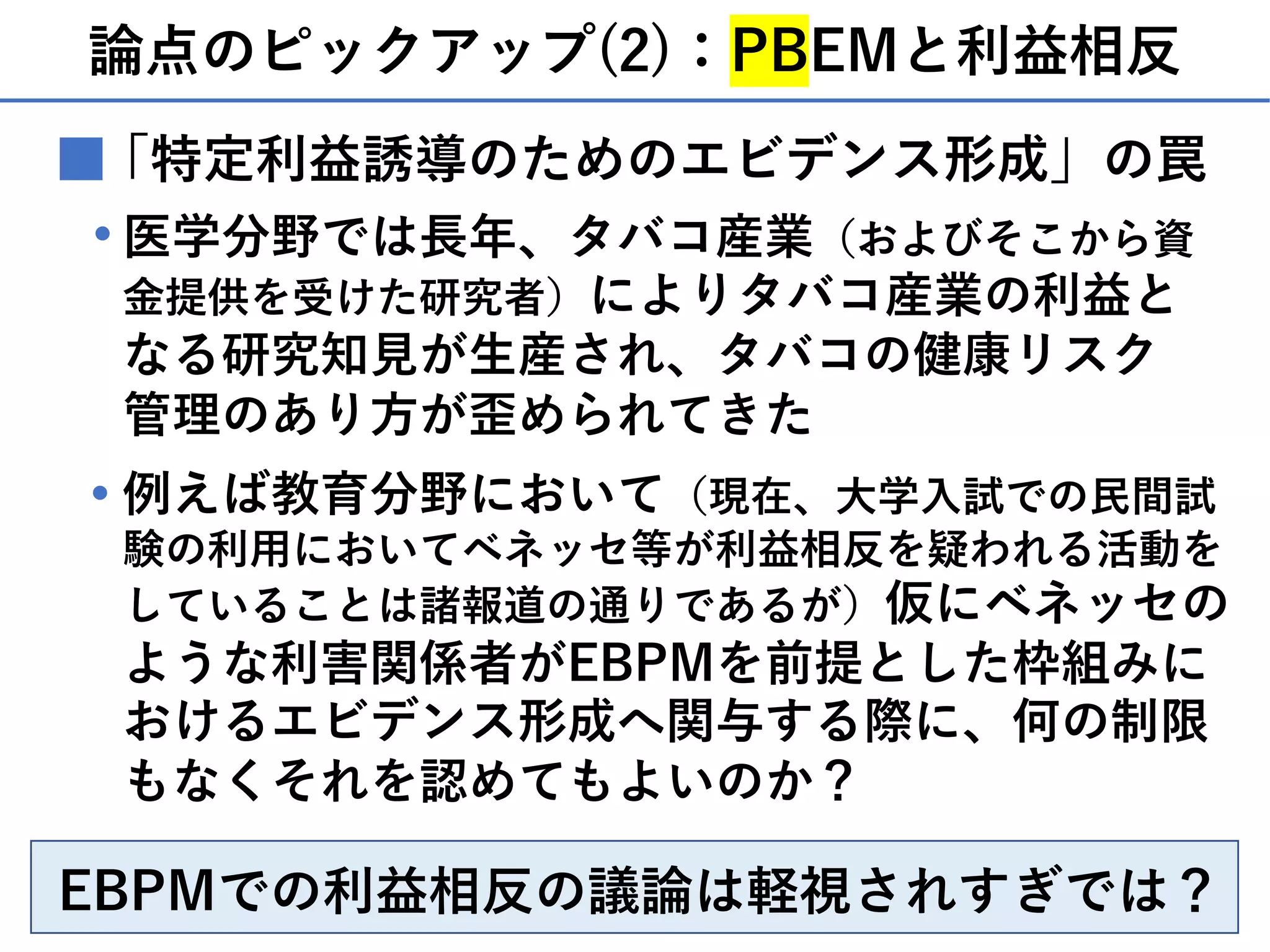 論点のピックアップ(2)：PBEMと利益相反
■「特定利益誘導のためのエビデンス形成」の罠
医学分野では⻑年、タバコ産業（およびそこから資
⾦提供を受けた研究者）によりタバコ産業の利益と
なる研究知⾒が⽣産され、タバコの健康リスク
管理のあり⽅が歪められてきた
・
例えば教育分野において（現在、⼤学⼊試での⺠間試
験の利⽤においてベネッセ等が利益相反を疑われる活動を
していることは諸報道の通りであるが）仮にベネッセの
ような利害関係者がEBPMを前提とした枠組みに
おけるエビデンス形成へ関与する際に、何の制限
もなくそれを認めてもよいのか？
・
EBPMでの利益相反の議論は軽視されすぎでは？
 
