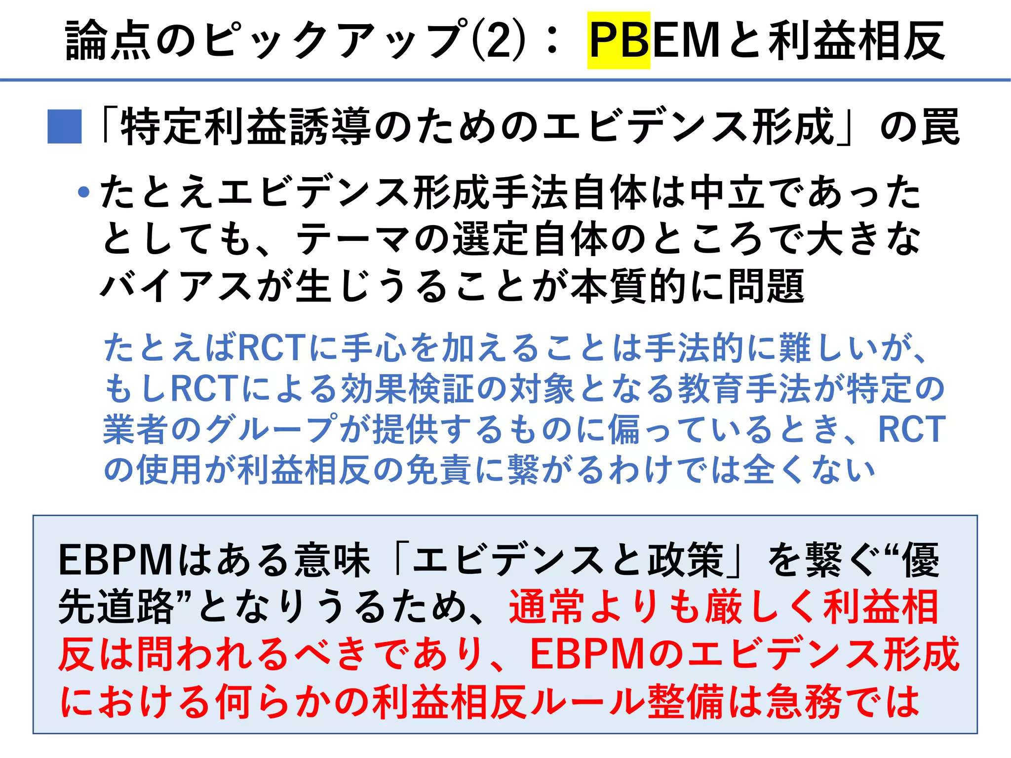 論点のピックアップ(2)： PBEMと利益相反
■
たとえエビデンス形成⼿法⾃体は中⽴であった
としても、テーマの選定⾃体のところで⼤きな
バイアスが⽣じうることが本質的に問題
・
EBPMはある意味「エビデンスと政策」を繋ぐ“優
先道路”となりうるため、通常よりも厳しく利益相
反は問われるべきであり、EBPMのエビデンス形成
における何らかの利益相反ルール整備は急務では
たとえばRCTに⼿⼼を加えることは⼿法的に難しいが、
もしRCTによる効果検証の対象となる教育⼿法が特定の
業者のグループが提供するものに偏っているとき、RCT
の使⽤が利益相反の免責に繋がるわけでは全くない
「特定利益誘導のためのエビデンス形成」の罠
 