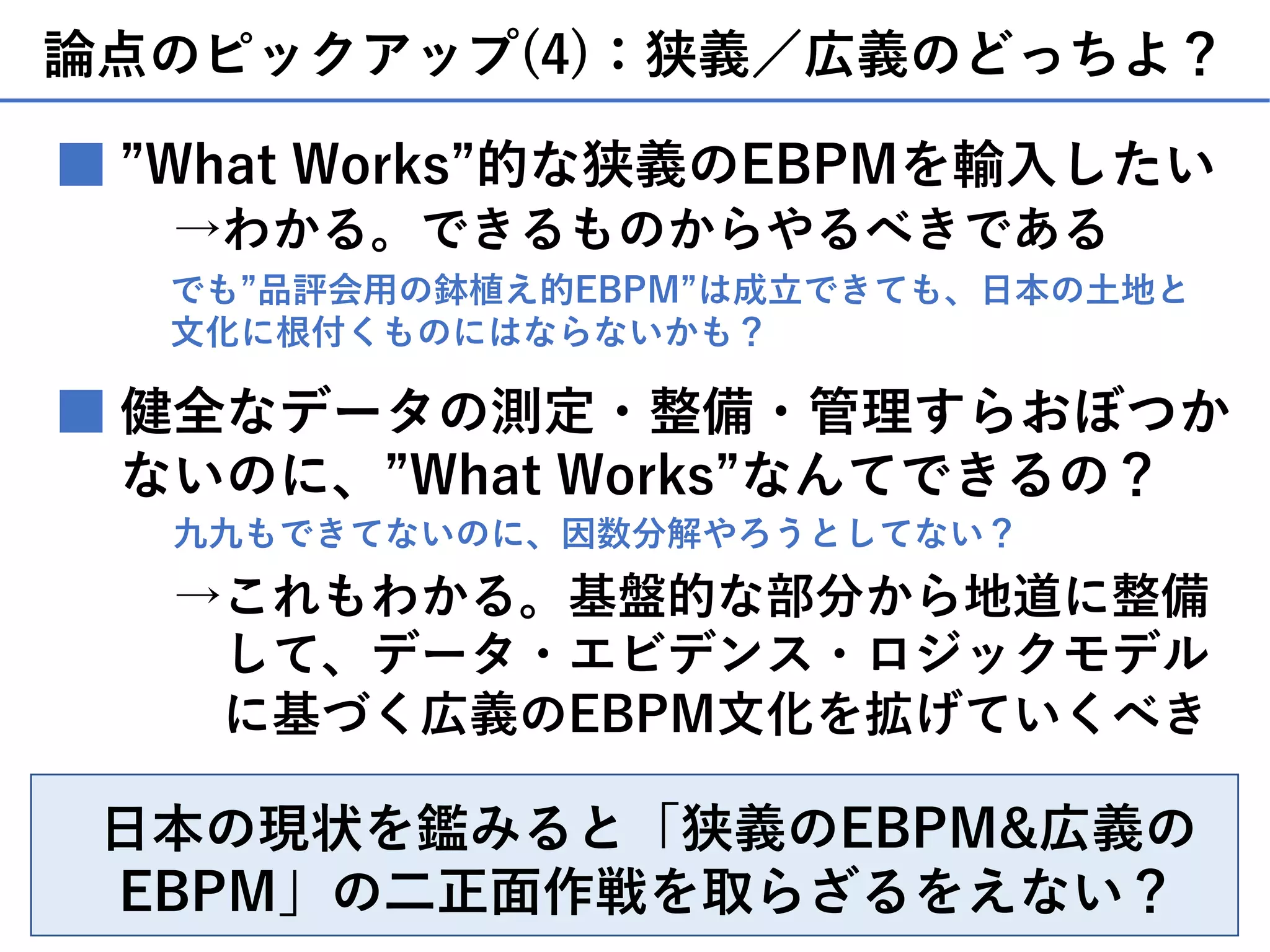 論点のピックアップ(4)：狭義／広義のどっちよ？
”What Works”的な狭義のEBPMを輸⼊したい
→わかる。できるものからやるべきである
■
健全なデータの測定・整備・管理すらおぼつか
ないのに、”What Works”なんてできるの？
■
九九もできてないのに、因数分解やろうとしてない？
→これもわかる。基盤的な部分から地道に整備
して、データ・エビデンス・ロジックモデル
に基づく広義のEBPM⽂化を拡げていくべき
⽇本の現状を鑑みると「狭義のEBPM&広義の
EBPM」の⼆正⾯作戦を取らざるをえない？
でも”品評会⽤の鉢植え的EBPM”は成⽴できても、⽇本の⼟地と
⽂化に根付くものにはならないかも？
 