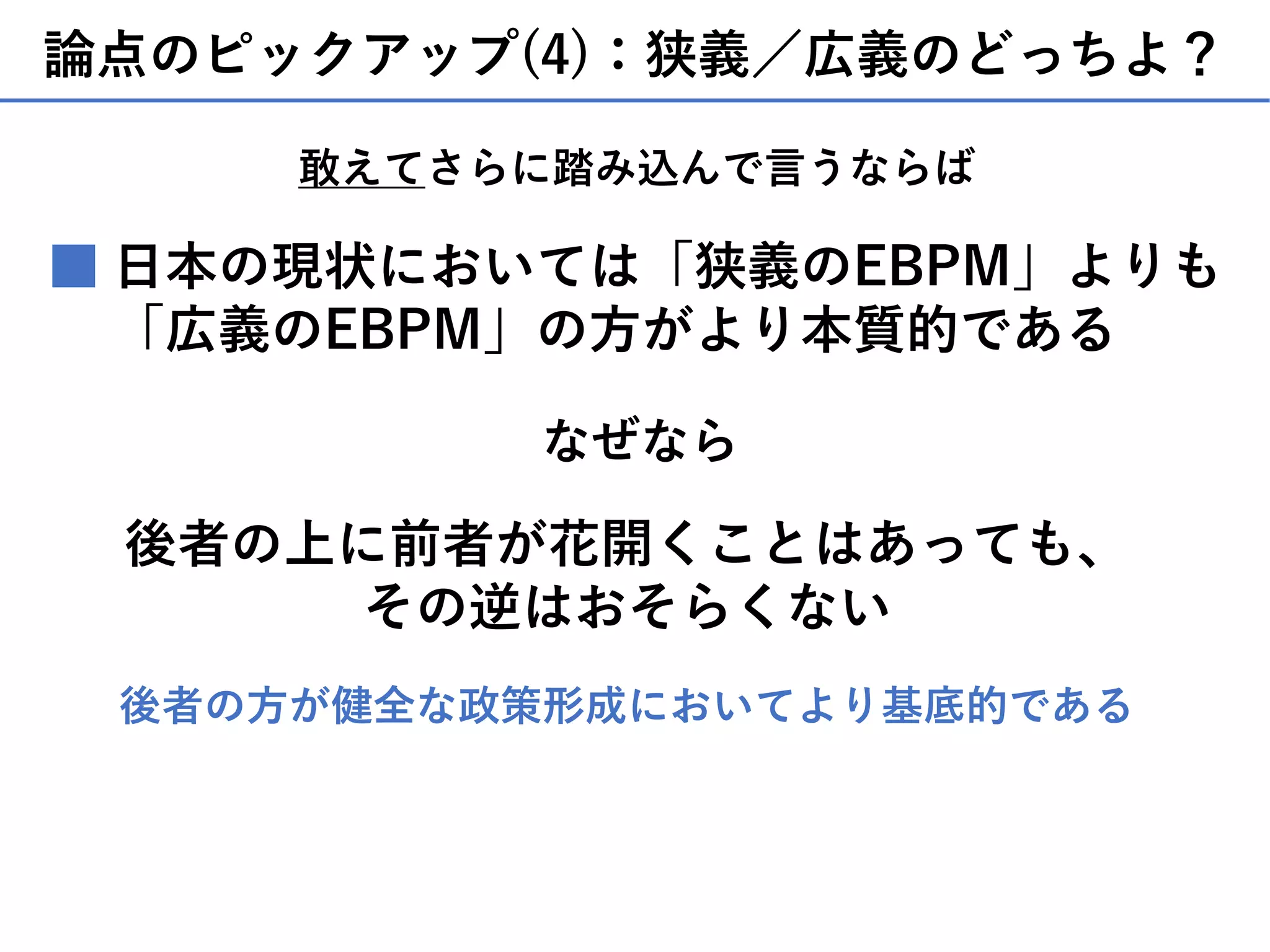 論点のピックアップ(4)：狭義／広義のどっちよ？
⽇本の現状においては「狭義のEBPM」よりも
「広義のEBPM」の⽅がより本質的である
■
後者の上に前者が花開くことはあっても、
その逆はおそらくない
なぜなら
後者の⽅が健全な政策形成においてより基底的である
敢えてさらに踏み込んで⾔うならば
 