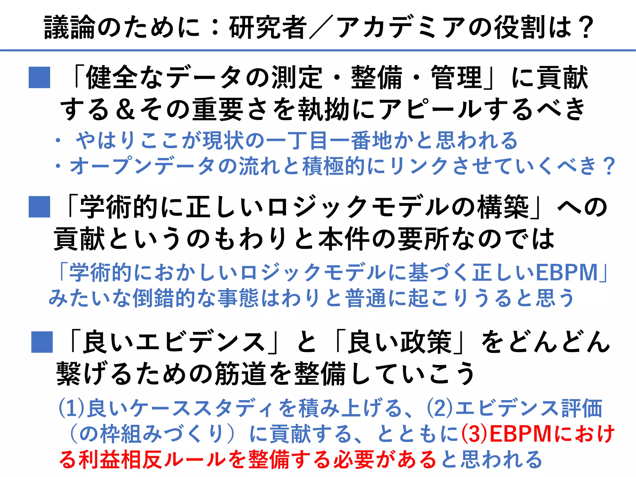 議論のために：研究者／アカデミアの役割は？
■「学術的に正しいロジックモデルの構築」への
貢献というのもわりと本件の要所なのでは
■ 「健全なデータの測定・整備・管理」に貢献
する＆その重要さを執拗にアピールするべき
・ やはりここが現状の⼀丁⽬⼀番地かと思われる
・オープンデータの流れと積極的にリンクさせていくべき？
「学術的におかしいロジックモデルに基づく正しいEBPM」
みたいな倒錯的な事態はわりと普通に起こりうると思う
■「良いエビデンス」と「良い政策」をどんどん
繋げるための筋道を整備していこう
(1)良いケーススタディを積み上げる、(2)エビデンス評価
（の枠組みづくり）に貢献する、とともに(3)EBPMにおけ
る利益相反ルールを整備する必要があると思われる
 