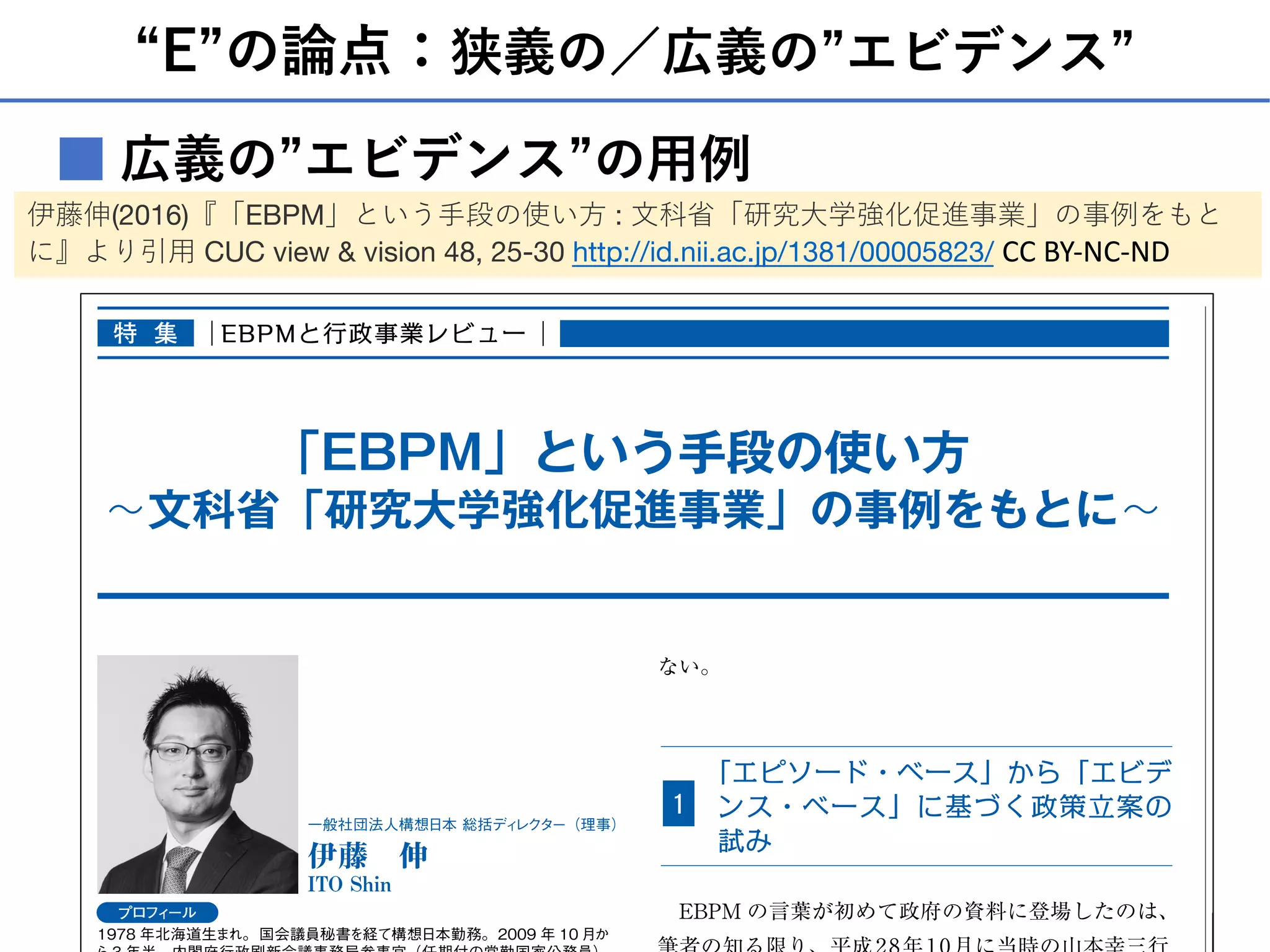 “E”の論点：狭義の／広義の”エビデンス”
広義の”エビデンス”の⽤例■
特
集
ない。
「エピソード・ベース」から「エビデ
ンス・ベース」に基づく政策立案の
試み
１
EBPM の言葉が初めて政府の資料に登場したのは、
「EBPM」という手段の使い方
∼文科省「研究大学強化促進事業」の事例をもとに∼
一般社団法人構想日本 総括ディレクター（理事）
伊藤 伸
ITO Shin
プロフィール
1978 年北海道生まれ。国会議員秘書を経て構想日本勤務。2009 年 10 月か
特 集 EBPMと行政事業レビュー
伊藤伸(2016)『「EBPM」という⼿段の使い⽅ : ⽂科省「研究⼤学強化促進事業」の事例をもと
に』より引⽤ CUC view & vision 48, 25-30 http://id.nii.ac.jp/1381/00005823/ CC BY-NC-ND
 