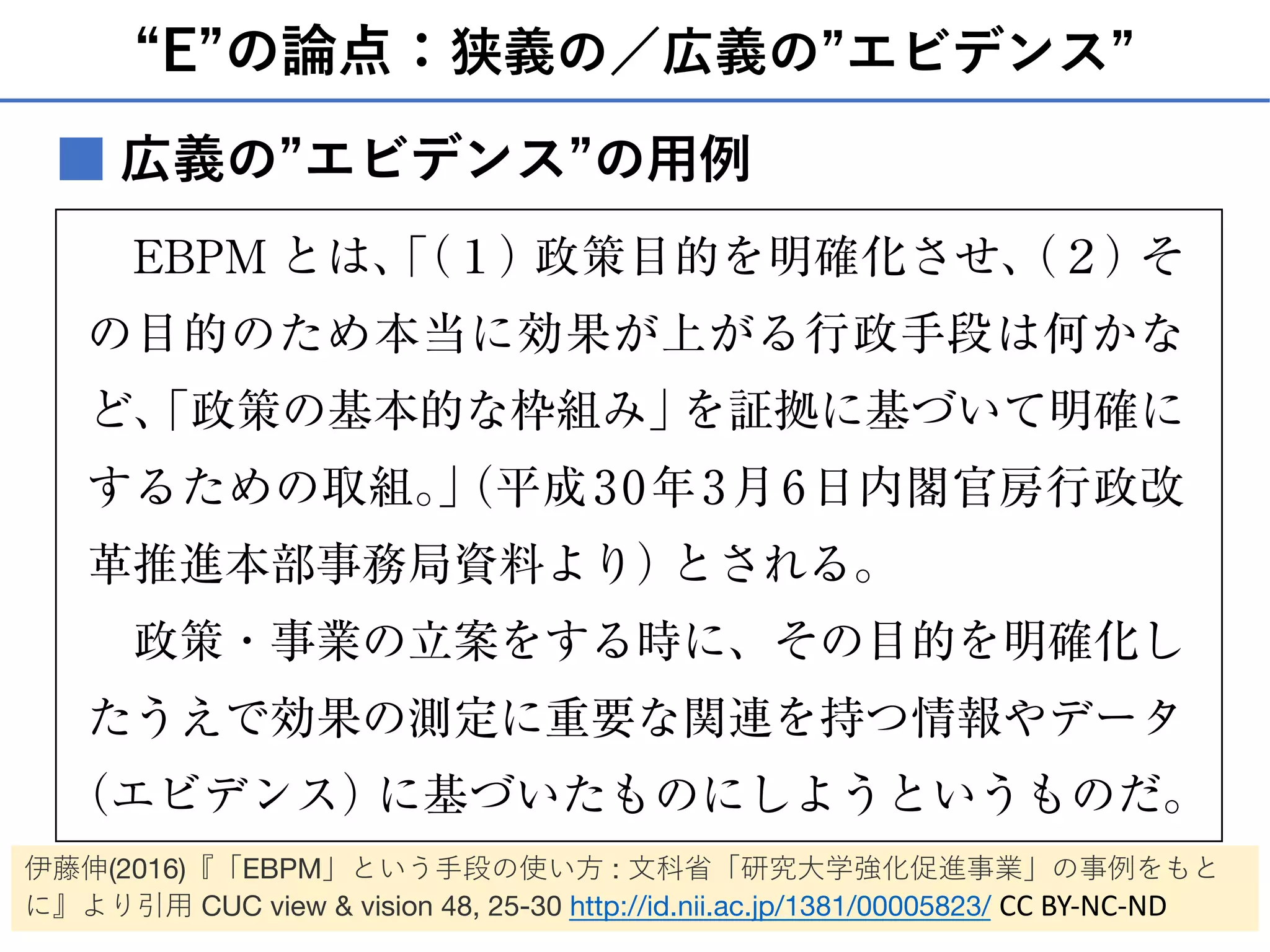 “E”の論点：狭義の／広義の”エビデンス”
■
では「証拠に基づく政策立案」と訳されるこの言葉が、
少しずつではあるが政府でも注目されつつある。
EBPM とは、「（１）政策目的を明確化させ、（２）そ
の目的のため本当に効果が上がる行政手段は何かな
ど、「政策の基本的な枠組み」を証拠に基づいて明確に
するための取組。」（平成30年3月6日内閣官房行政改
革推進本部事務局資料より）とされる。
政策・事業の立案をする時に、その目的を明確化し
たうえで効果の測定に重要な関連を持つ情報やデータ
（エビデンス）に基づいたものにしようというものだ。
この際、政策・事業がその目的を達成するに至るまで
広義の”エビデンス”の⽤例
伊藤伸(2016)『「EBPM」という⼿段の使い⽅ : ⽂科省「研究⼤学強化促進事業」の事例をもと
に』より引⽤ CUC view & vision 48, 25-30 http://id.nii.ac.jp/1381/00005823/ CC BY-NC-ND
 