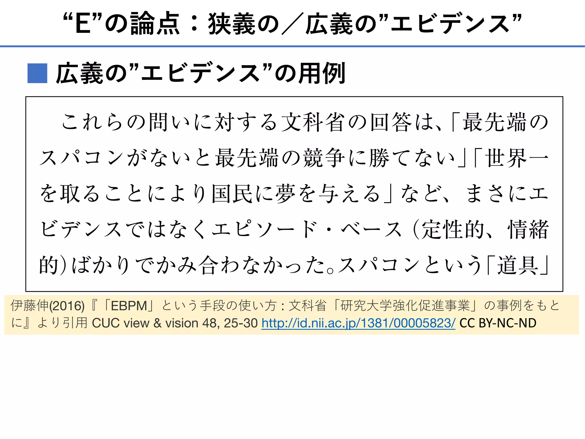 “E”の論点：狭義の／広義の”エビデンス”
■
ば使われない、しかもすぐに抜かれるだろうという予
測もある、なぜそれなのにスピードばかりにこだわる
のか？ という趣旨だった）。
これらの問いに対する文科省の回答は、「最先端の
スパコンがないと最先端の競争に勝てない」「世界一
を取ることにより国民に夢を与える」など、まさにエ
ビデンスではなくエピソード・ベース（定性的、情緒
的）ばかりでかみ合わなかった。スパコンという「道具」
を使うことで、どのような研究成果を期待しているの
か、スピードで世界一を取ると、具体的にどのような
変化があるのかが伝えられていれば当時あれほど取り
上げられることもなかったのだろうと思う。
広義の”エビデンス”の⽤例
伊藤伸(2016)『「EBPM」という⼿段の使い⽅ : ⽂科省「研究⼤学強化促進事業」の事例をもと
に』より引⽤ CUC view & vision 48, 25-30 http://id.nii.ac.jp/1381/00005823/ CC BY-NC-ND
 