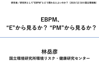 EBPM、
“E”から⾒るか？ “PM”から⾒るか？
研究者／研究所として”EBPM”とどう関わるとよいのか？（2019/12/10＠国⽴環境権）
林岳彦
国⽴環境研究所環境リスク・健康研究センター
 