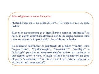 Ahora díganos con suma franqueza:
¿Entendió algo de lo que acaba de leer?... ¡Por supuesto que no, nadie
podría!
Esto es lo que se conoce en el argot literario como un “galimatías”, es
decir, un escrito embrollado debido al uso de un lenguaje oscuro como
consecuencia de la impropiedad de las palabras empleadas.
Es suficiente desconocer el significado de algunos vocablos como
“cognotivismo”, “epistemología”, “neotomismo”, “ontología” o
“teleología” para que no tengamos ningún motivo para entender lo
que leemos (¡Por lo visto, el autor disfrutó la elaboración de estos
elegantes “malabarismos” lingüísticos que luego, estamos seguros, ni
siquiera él pudo comprender!).
 