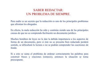 SABER REDACTAR:
UN PROBLEMA DE SIEMPRE.
Para nadie es un secreto que la redacción es uno de los principales problemas
que afrontan los abogados.
En efecto, la mala redacción ha sido y continúa siendo una de las principales
causas de que no se comprenda fácilmente un documento jurídico.
Muchos hombres de leyes no le dan la debida importancia a los aspectos de
forma de un documento, pero si éste no se presenta bien redactado perderá
sentido, se dificultará la lectura o no se podrán comprender las cuestiones de
fondo.
Si a esto se suma el problema de ordenar correctamente las palabras para
construir frases y oraciones (sintaxis), entonces la situación se torna
preocupante.
 