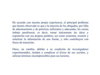 De acuerdo con nuestra propia experiencia, el principal problema
que hemos observado es que a la mayoría de los abogados, por falta
de adiestramiento y de prácticas suficientes y adecuadas, les cuesta
trabajo parafrasear, es decir, tomar únicamente las ideas y
exponerlas con sus propias palabras, así como comentar, resumir y
sintetizar la información de una fuente, y sólo contribuyen con
frases de transición.
Otros, en cambio, debido a su condición de investigadores
experimentados, tienden a complicar el léxico de sus escritos, y
utilizan términos incomprensibles para sus lectores.
 