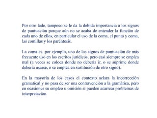 Por otro lado, tampoco se le da la debida importancia a los signos
de puntuación porque aún no se acaba de entender la función de
cada uno de ellos, en particular el uso de la coma, el punto y coma,
las comillas y los paréntesis.
La coma es, por ejemplo, uno de los signos de puntuación de más
frecuente uso en los escritos jurídicos, pero casi siempre se emplea
mal (a veces se coloca donde no debería ir, o se suprime donde
debería usarse, o se emplea en sustitución de otro signo).
En la mayoría de los casos el contexto aclara la incorrección
gramatical y no pasa de ser una contravención a la gramática, pero
en ocasiones su empleo u omisión sí pueden acarrear problemas de
interpretación.
 