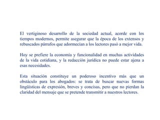 El vertiginoso desarrollo de la sociedad actual, acorde con los
tiempos modernos, permite asegurar que la época de los extensos y
rebuscados párrafos que adormecían a los lectores pasó a mejor vida.
Hoy se prefiere la economía y funcionalidad en muchas actividades
de la vida cotidiana, y la redacción jurídica no puede estar ajena a
esas necesidades.
Esta situación constituye un poderoso incentivo más que un
obstáculo para los abogados: se trata de buscar nuevas formas
lingüísticas de expresión, breves y concisas, pero que no pierdan la
claridad del mensaje que se pretende transmitir a nuestros lectores.
 