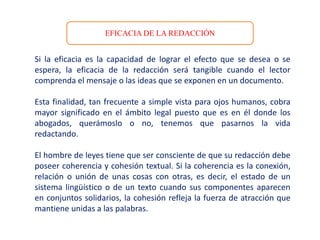 EFICACIA DE LA REDACCIÓN
Si la eficacia es la capacidad de lograr el efecto que se desea o se
espera, la eficacia de la redacción será tangible cuando el lector
comprenda el mensaje o las ideas que se exponen en un documento.
Esta finalidad, tan frecuente a simple vista para ojos humanos, cobra
mayor significado en el ámbito legal puesto que es en él donde los
abogados, querámoslo o no, tenemos que pasarnos la vida
redactando.
El hombre de leyes tiene que ser consciente de que su redacción debe
poseer coherencia y cohesión textual. Si la coherencia es la conexión,
relación o unión de unas cosas con otras, es decir, el estado de un
sistema lingüístico o de un texto cuando sus componentes aparecen
en conjuntos solidarios, la cohesión refleja la fuerza de atracción que
mantiene unidas a las palabras.
 